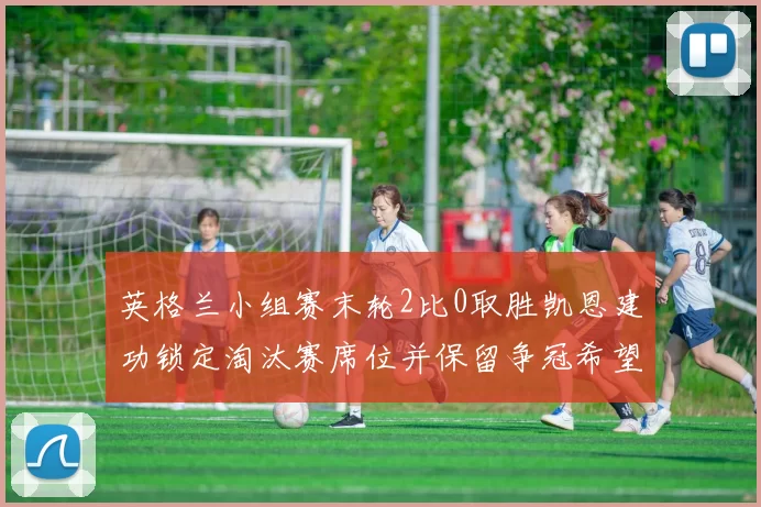 英格兰小组赛末轮2比0取胜凯恩建功锁定淘汰赛席位并保留争冠希望