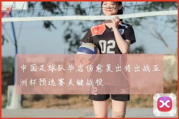 中国足球队毕岩伤愈复出将出战亚洲杯预选赛关键战役