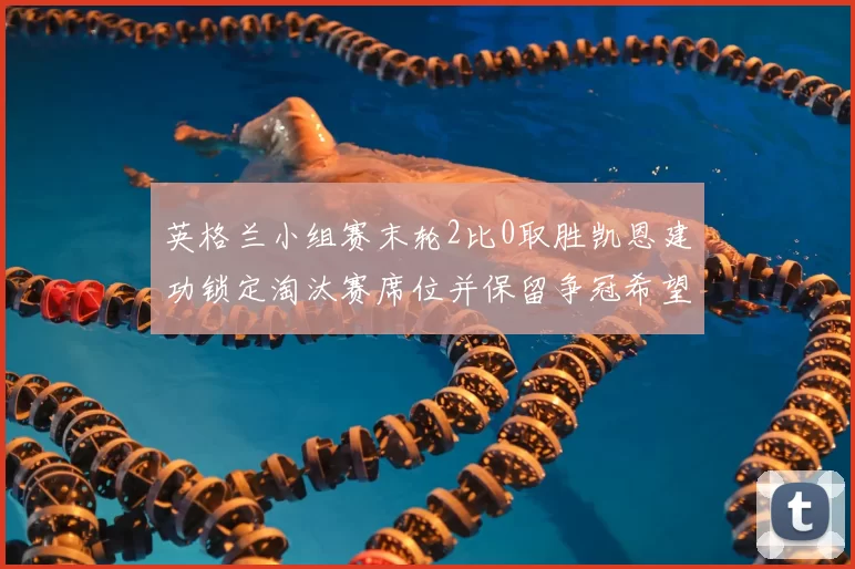 英格兰小组赛末轮2比0取胜凯恩建功锁定淘汰赛席位并保留争冠希望