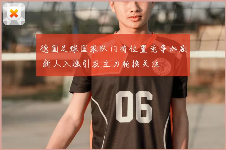 德国足球国家队门将位置竞争加剧 新人入选引发主力轮换关注