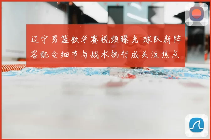 辽宁男篮教学赛视频曝光 球队新阵容配合细节与战术执行成关注焦点