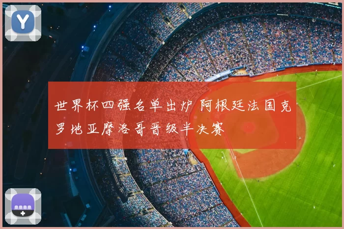 世界杯四强名单出炉 阿根廷法国克罗地亚摩洛哥晋级半决赛