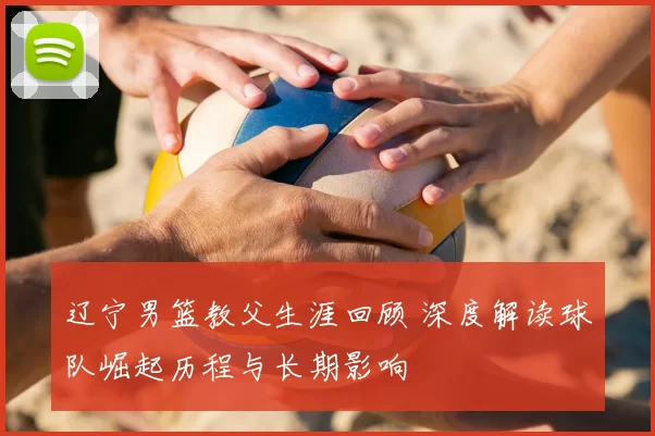 辽宁男篮教父生涯回顾 深度解读球队崛起历程与长期影响