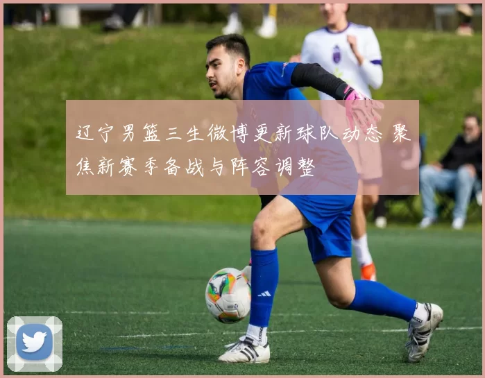 辽宁男篮三生微博更新球队动态 聚焦新赛季备战与阵容调整