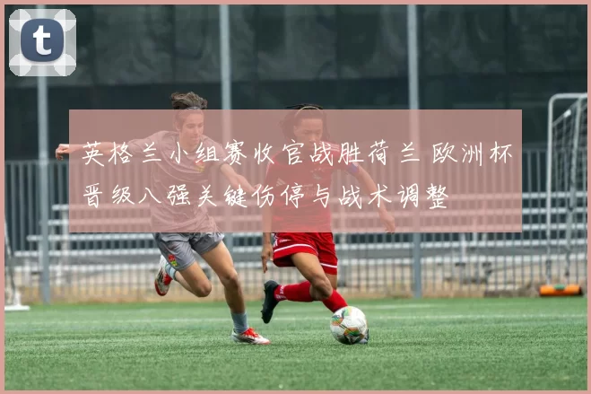 英格兰小组赛收官战胜荷兰 欧洲杯晋级八强关键伤停与战术调整