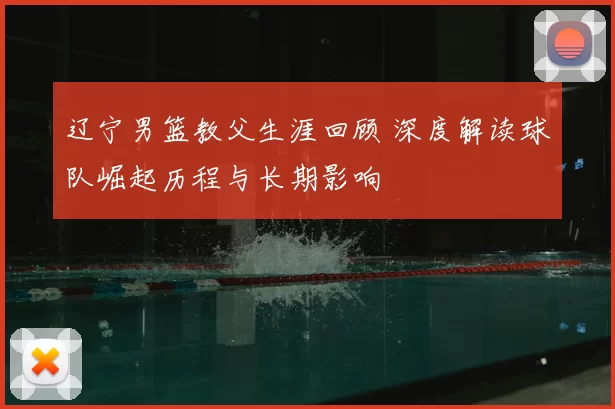 辽宁男篮教父生涯回顾 深度解读球队崛起历程与长期影响