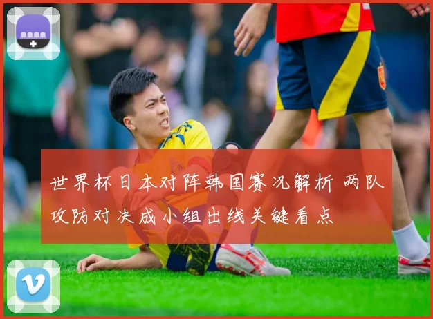 世界杯日本对阵韩国赛况解析 两队攻防对决成小组出线关键看点