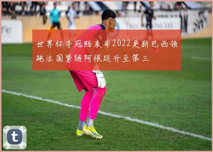 世界杯夺冠赔表率2022更新巴西领跑法国紧随阿根廷升至第三