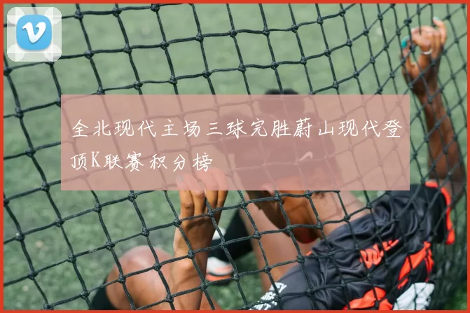 全北现代主场三球完胜蔚山现代登顶K联赛积分榜