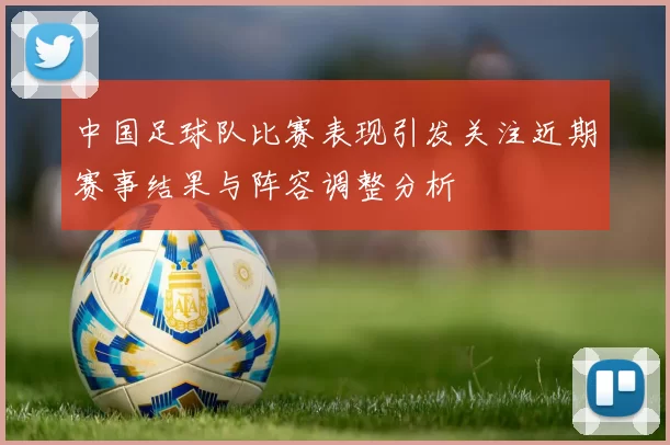 中国足球队比赛表现引发关注近期赛事结果与阵容调整分析