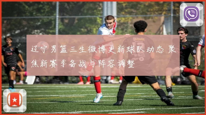 辽宁男篮三生微博更新球队动态 聚焦新赛季备战与阵容调整