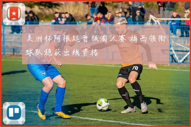 美洲杯阿根廷晋级淘汰赛 梅西领衔球队稳获出线资格