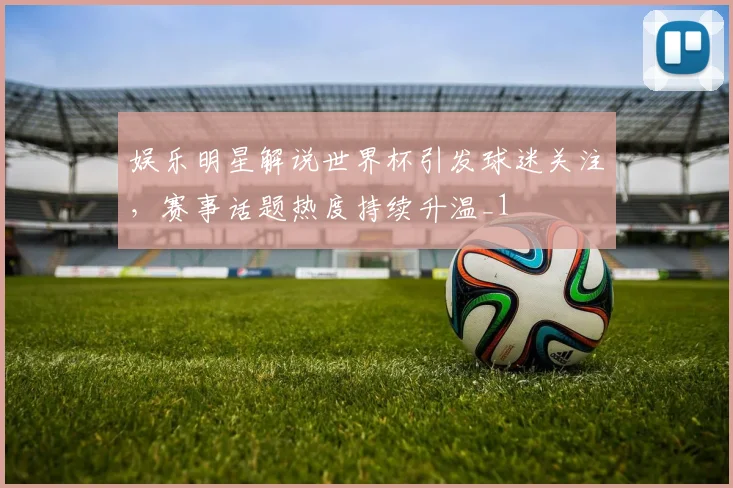 娱乐明星解说世界杯引发球迷关注，赛事话题热度持续升温_1