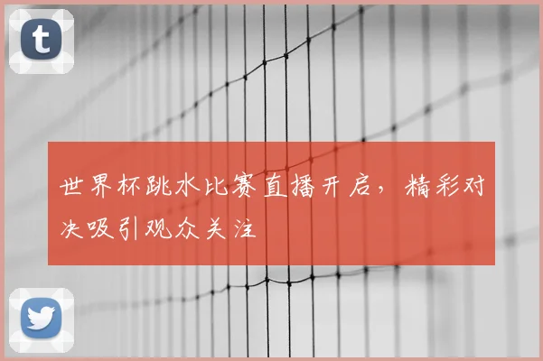 世界杯跳水比赛直播开启,精彩对决吸引观众关注