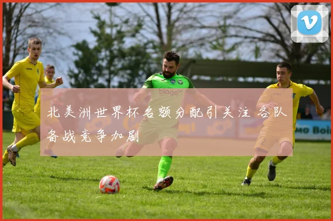 北美洲世界杯名额分配引关注 各队备战竞争加剧